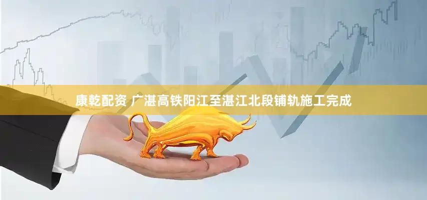 康乾配资 广湛高铁阳江至湛江北段铺轨施工完成