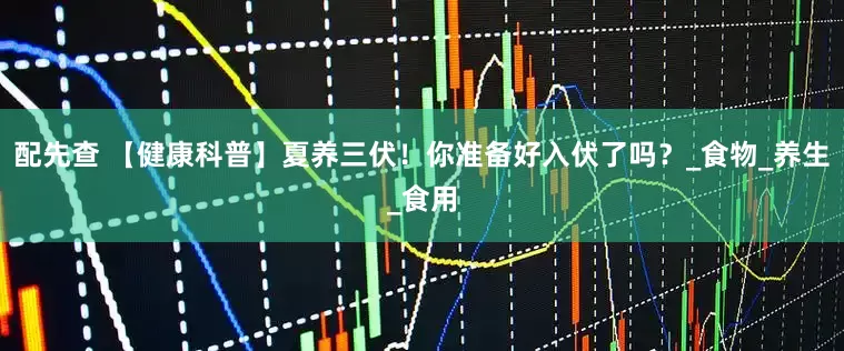 配先查 【健康科普】夏养三伏！你准备好入伏了吗？_食物_养生_食用