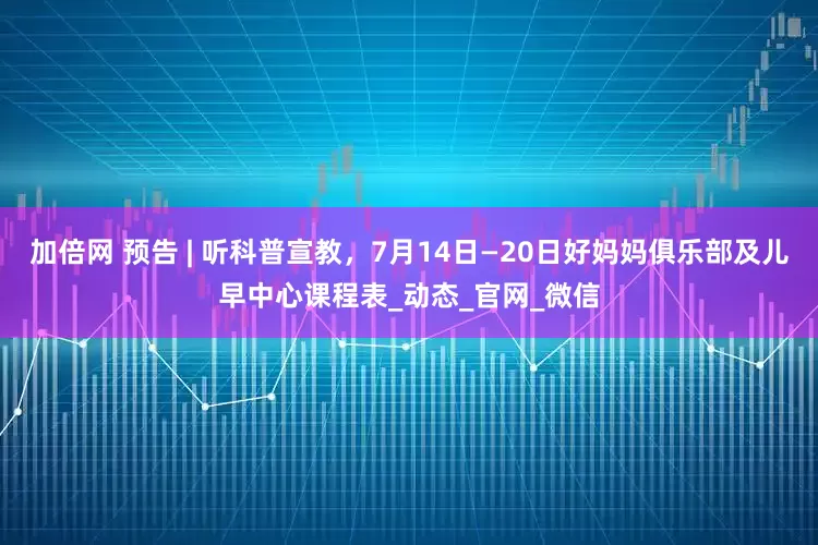 加倍网 预告 | 听科普宣教，7月14日—20日好妈妈俱乐部及儿早中心课程表_动态_官网_微信