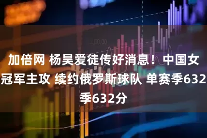 加倍网 杨昊爱徒传好消息！中国女排冠军主攻 续约俄罗斯球队 单赛季632分