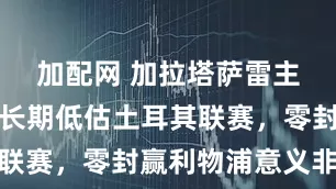 加配网 加拉塔萨雷主帅：欧洲长期低估土耳其联赛，零封赢利物浦意义非凡