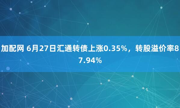 加配网 6月27日汇通转债上涨0.35%，转股溢价率87.94%