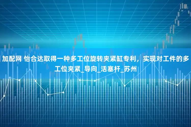 加配网 怡合达取得一种多工位旋转夹紧缸专利，实现对工件的多工位夹紧_导向_活塞杆_苏州