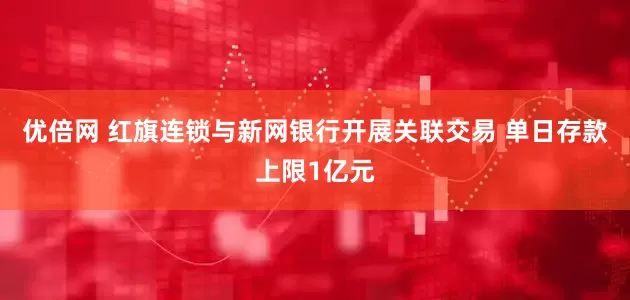 优倍网 红旗连锁与新网银行开展关联交易 单日存款上限1亿元