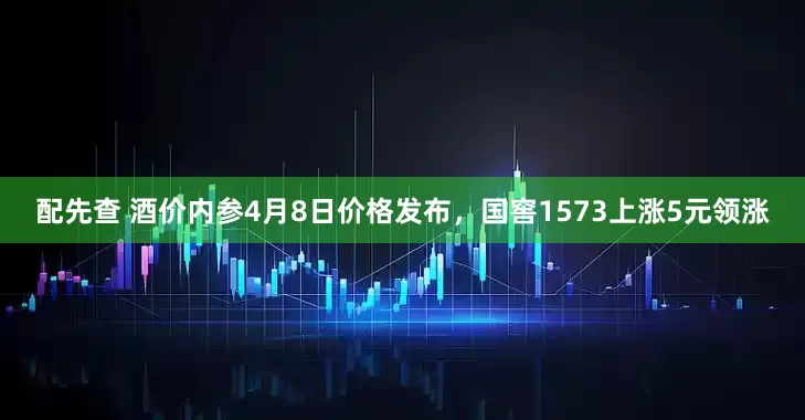 配先查 酒价内参4月8日价格发布，国窖1573上涨5元领涨