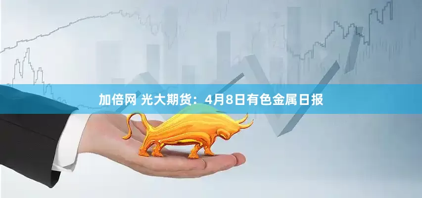 加倍网 光大期货：4月8日有色金属日报