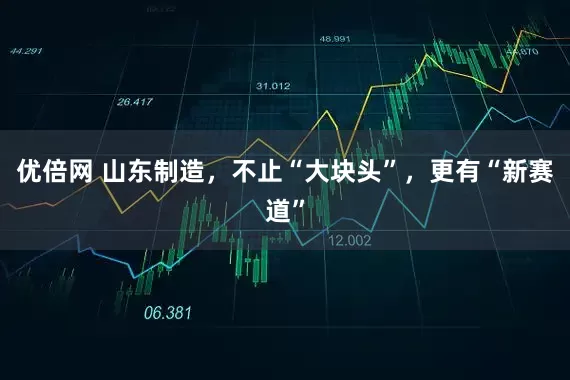 优倍网 山东制造，不止“大块头”，更有“新赛道”