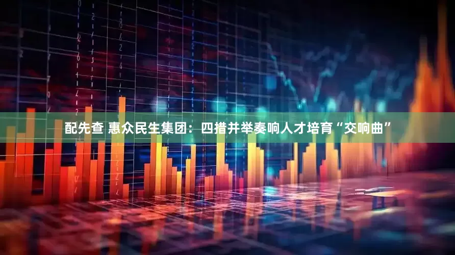 配先查 惠众民生集团：四措并举奏响人才培育“交响曲”