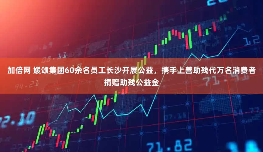 加倍网 媛颂集团60余名员工长沙开展公益，携手上善助残代万名消费者捐赠助残公益金