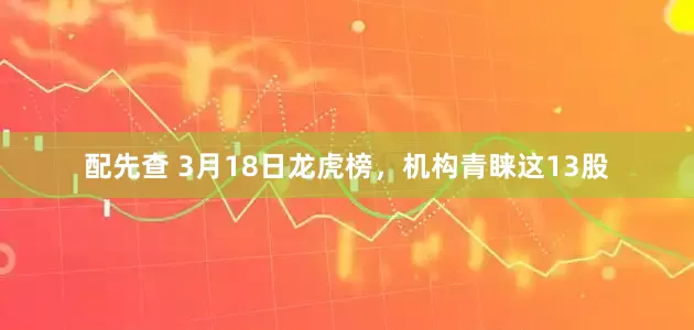 配先查 3月18日龙虎榜，机构青睐这13股