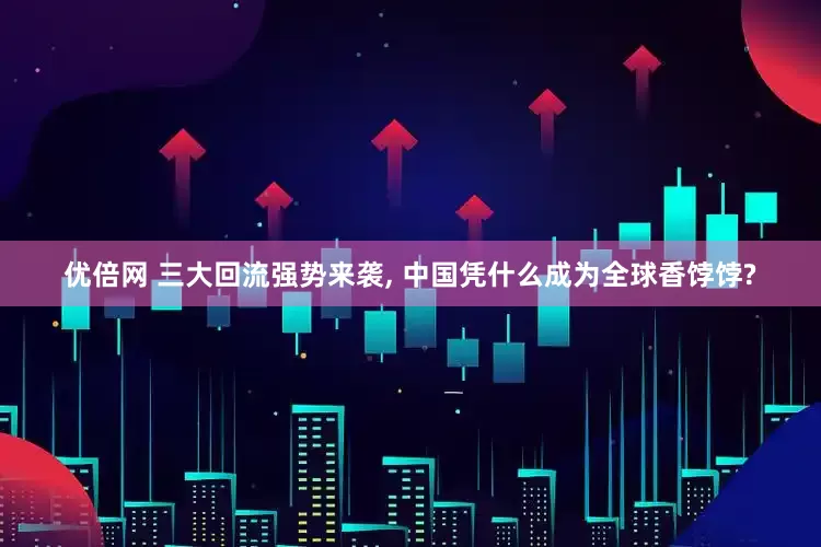 优倍网 三大回流强势来袭, 中国凭什么成为全球香饽饽?